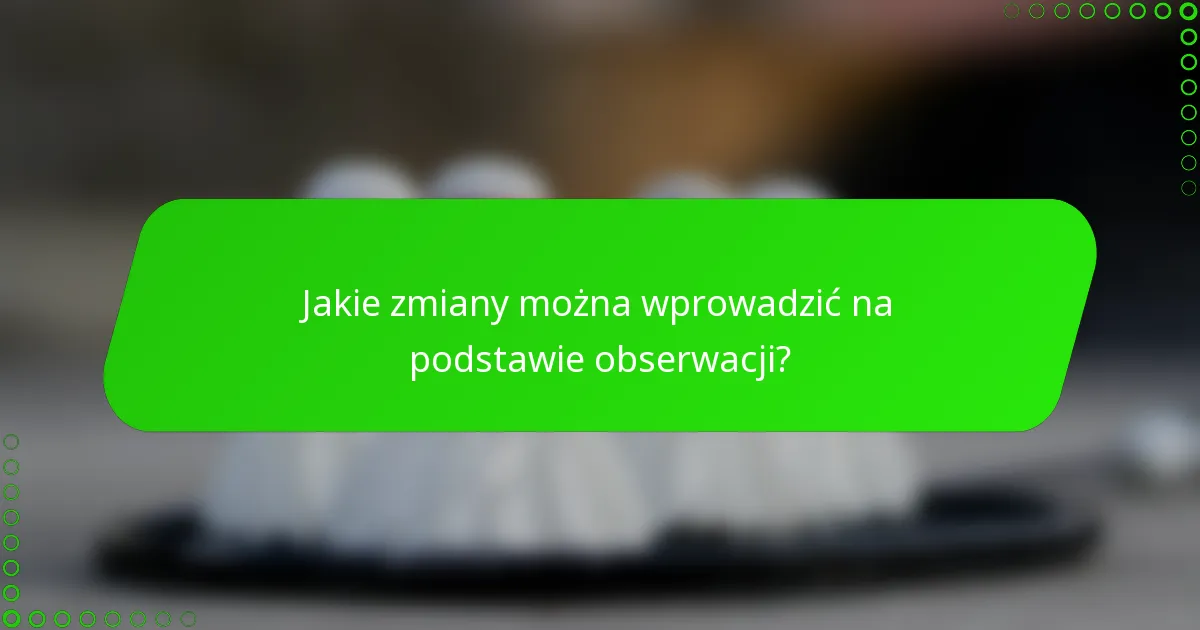 Jakie zmiany można wprowadzić na podstawie obserwacji?